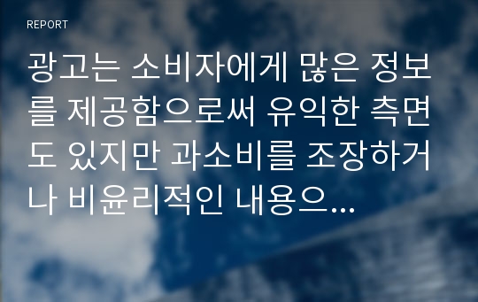 광고는 소비자에게 많은 정보를 제공함으로써 유익한 측면도 있지만 과소비를 조장하거나 비윤리적인 내용으로 광고에 노출되는 많은 사람들에게 부정적 영향을 미치는 경우도 있습니다.