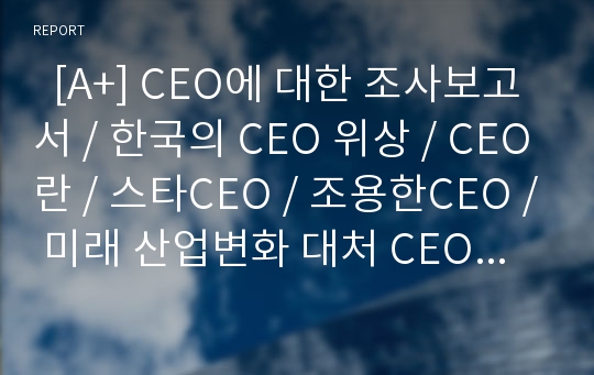   [A+] CEO에 대한 조사보고서 / 한국의 CEO 위상 / CEO란 / 스타CEO / 조용한CEO / 미래 산업변화 대처 CEO역할 / 디지털CEO / 인재관리 / 불황기 CEO 역할