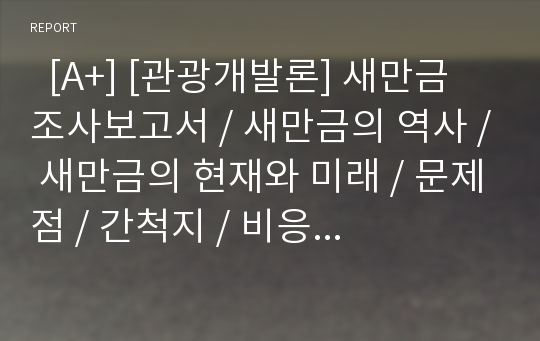   [A+] [관광개발론] 새만금 조사보고서 / 새만금의 역사 / 새만금의 현재와 미래 / 문제점 / 간척지 / 비응도 / 군산시 / 시화호 / 수질문제 / 개선방안 / 미래 / 향후 / 전망