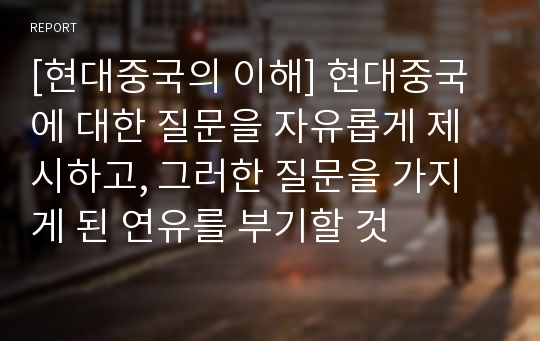 [현대중국의 이해] 현대중국에 대한 질문을 자유롭게 제시하고, 그러한 질문을 가지게 된 연유를 부기할 것