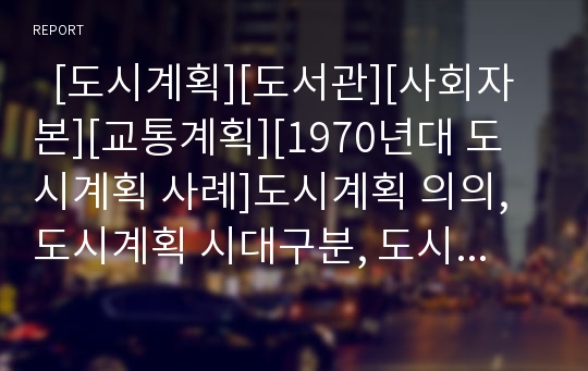   [도시계획][도서관][사회자본][교통계획][1970년대 도시계획 사례]도시계획 의의, 도시계획 시대구분, 도시계획 구역지정, 도시계획과 도서관, 도시계획과 사회자본, 도시계획과 교통계획, 1970년대 도시계획 사례