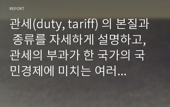 관세(duty, tariff) 의 본질과 종류를 자세하게 설명하고, 관세의 부과가 한 국가의 국민경제에 미치는 여러 가지 긍정 및 부정적인 효과를 그림을 이용하여 구체적으로 설명하시오.