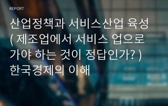 산업정책과 서비스산업 육성 ( 제조업에서 서비스 업으로 가야 하는 것이 정답인가? ) 한국경제의 이해