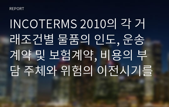 INCOTERMS 2010의 각 거래조건별 물품의 인도, 운송계약 및 보험계약, 비용의 부담 주체와 위험의 이전시기를 정리하시오