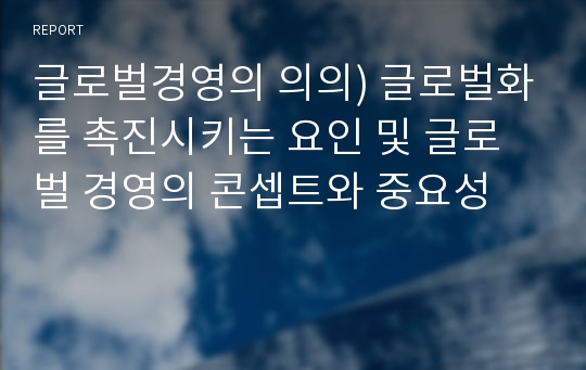 글로벌경영의 의의) 글로벌화를 촉진시키는 요인 및 글로벌 경영의 콘셉트와 중요성