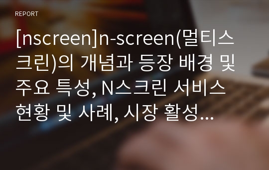 [nscreen]n-screen(멀티스크린)의 개념과 등장 배경 및 주요 특성, N스크린 서비스 현황 및 사례, 시장 활성화를 위한 과제