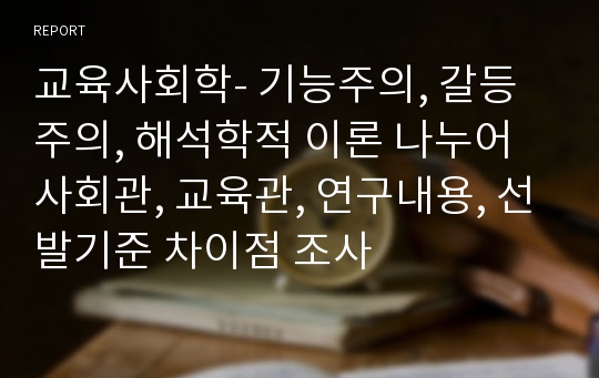 교육사회학- 기능주의, 갈등주의, 해석학적 이론 나누어 사회관, 교육관, 연구내용, 선발기준 차이점 조사