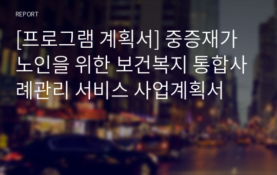 [프로그램 계획서] 중증재가노인을 위한 보건복지 통합사례관리 서비스 사업계획서