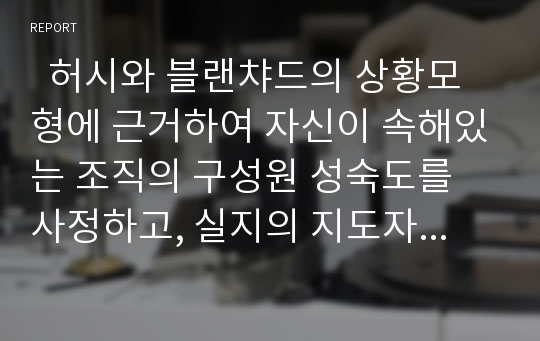   허시와 블랜챠드의 상황모형에 근거하여 자신이 속해있는 조직의 구성원 성숙도를 사정하고, 실지의 지도자와 비교하면서 그 조직에 적절한 지도자 행동 스타일을 결정해 보시오.