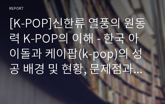 [K-POP]신한류 열풍의 원동력 K-POP의 이해 - 한국 아이돌과 케이팝(k-pop)의 성공 배경 및 현황, 문제점과 개선 대책 등