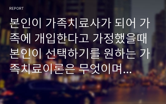 본인이 가족치료사가 되어 가족에 개입한다고 가정했을때 본인이 선택하기를 원하는 가족치료이론은 무엇이며 그 이유를 건강가정 사업실천의 접근방향에 근거하여 논하시오.