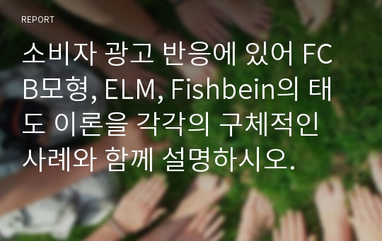 소비자 광고 반응에 있어 FCB모형, ELM, Fishbein의 태도 이론을 각각의 구체적인 사례와 함께 설명하시오.