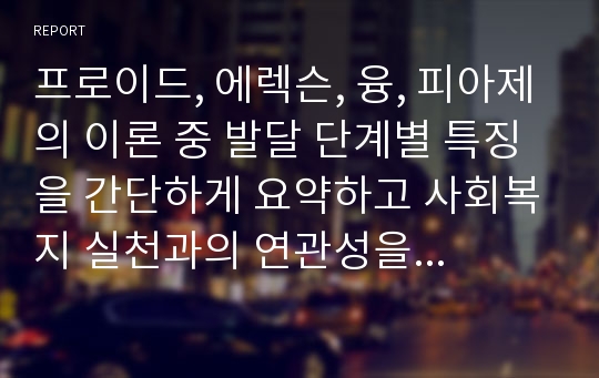 프로이드, 에렉슨, 융, 피아제의 이론 중 발달 단계별 특징을 간단하게 요약하고 사회복지 실천과의 연관성을 설명하시오.