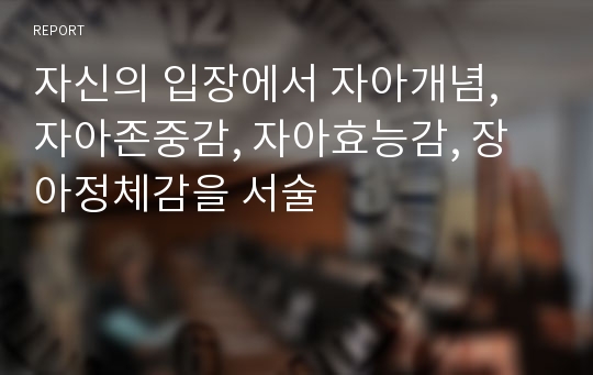 자신의 입장에서 자아개념, 자아존중감, 자아효능감, 장아정체감을 서술