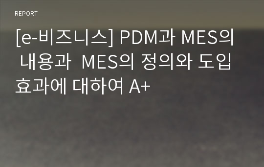 [e-비즈니스] PDM과 MES의 내용과  MES의 정의와 도입효과에 대하여 A+