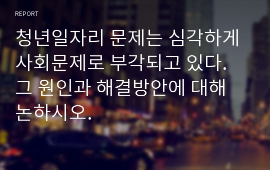 청년일자리 문제는 심각하게 사회문제로 부각되고 있다. 그 원인과 해결방안에 대해 논하시오.