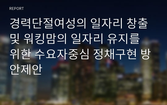 경력단절여성의 일자리 창출 및 워킹맘의 일자리 유지를 위한 수요자중심 정채구현 방안제안