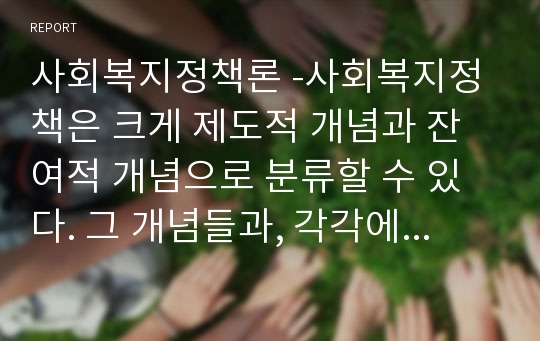 사회복지정책론 -사회복지정책은 크게 제도적 개념과 잔여적 개념으로 분류할 수 있다. 그 개념들과, 각각에    해당되는 정책 및 제도들에 대해 간단히 설명하시오.