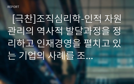   [극찬]조직심리학-인적 자원관리의 역사적 발달과정을 정리하고 인재경영을 펼치고 있는 기업의 사례를 조사하  고 그 기업이 어떤 면에서 다른지를 구체적으로 작성하시오.