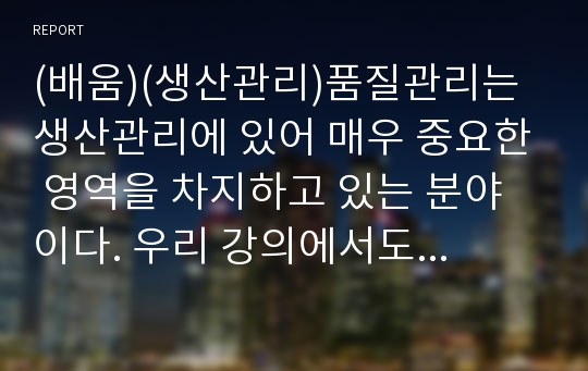 (배움)(생산관리)품질관리는 생산관리에 있어 매우 중요한 영역을 차지하고 있는 분야이다. 우리 강의에서도 13주에 품질관리에 대해 설명하게 되는데,