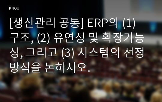 [생산관리 공통] ERP의 (1) 구조, (2) 유연성 및 확장가능성, 그리고 (3) 시스템의 선정방식을 논하시오.