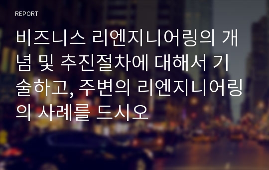 비즈니스 리엔지니어링의 개념 및 추진절차에 대해서 기술하고, 주변의 리엔지니어링의 사례를 드시오