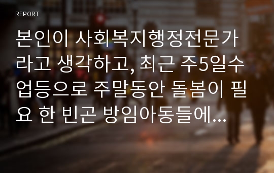 본인이 사회복지행정전문가라고 생각하고, 최근 주5일수업등으로 주말동안 돌봄이 필요 한 빈곤 방임아동들에 대해 국가적 차원에서 아동복지서비스를 어떠한 사회복지전달체계를