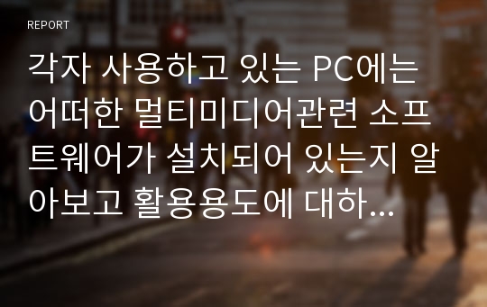 각자 사용하고 있는 PC에는 어떠한 멀티미디어관련 소프트웨어가 설치되어 있는지 알아보고 활용용도에 대하여 조사하라.