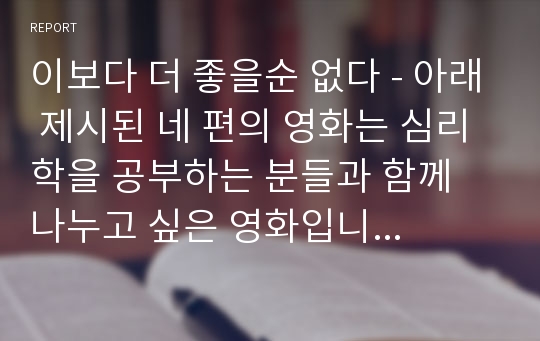 이보다 더 좋을순 없다 - 아래 제시된 네 편의 영화는 심리학을 공부하는 분들과 함께 나누고 싶은 영화입니다. 네 편의 영화 중 한편을 골라서 본 후 그에 대한 감상문을