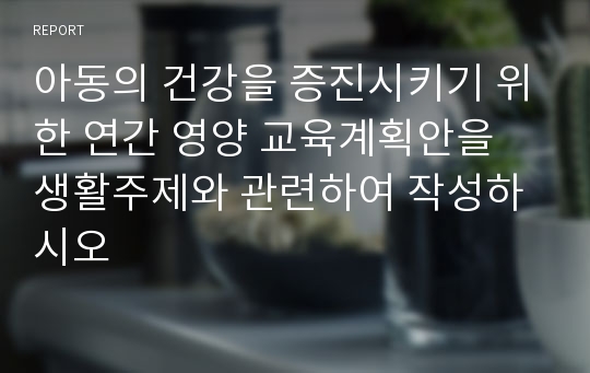 아동의 건강을 증진시키기 위한 연간 영양 교육계획안을 생활주제와 관련하여 작성하시오