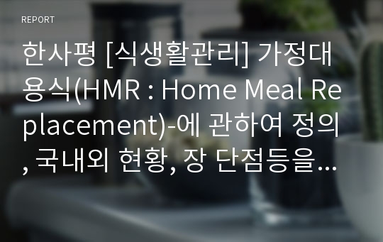 한사평 [식생활관리] 가정대용식(HMR : Home Meal Replacement)-에 관하여 정의, 국내외 현황, 장 단점등을 알아보고, 식생활 관리자로서 본인의 의견을 서술하시오.