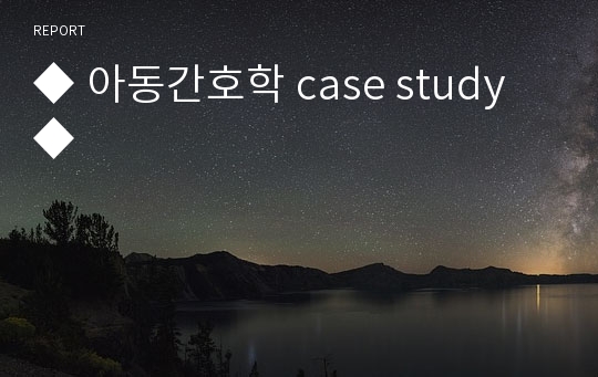 ◆ 아동간호학 case study ◆