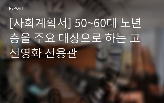 [사회계획서] 50~60대 노년층을 주요 대상으로 하는 고전영화 전용관