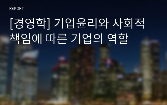 [경영학] 기업윤리와 사회적 책임에 따른 기업의 역할