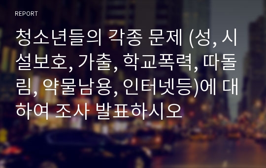 청소년들의 각종 문제 (성, 시설보호, 가출, 학교폭력, 따돌림, 약물남용, 인터넷등)에 대하여 조사 발표하시오