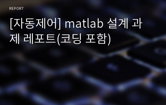 [자동제어] matlab 설계 과제 레포트(코딩 포함)