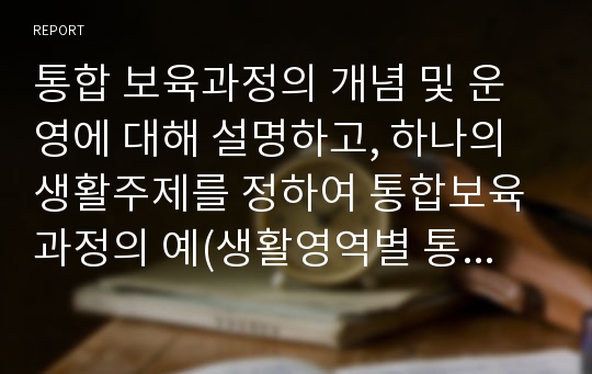 통합 보육과정의 개념 및 운영에 대해 설명하고, 하나의 생활주제를 정하여 통합보육과정의 예(생활영역별 통합, 대소집단 활동에 대한 통합, 흥미영역에 따른 통합)를 들어 보시오