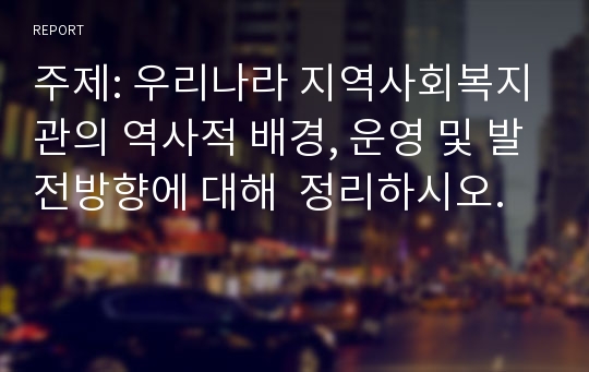 주제: 우리나라 지역사회복지관의 역사적 배경, 운영 및 발전방향에 대해  정리하시오.