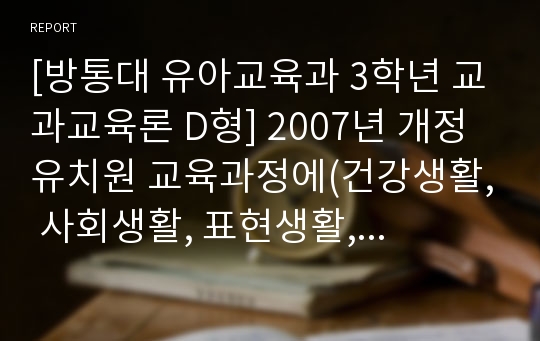 [방통대 유아교육과 3학년 교과교육론 D형] 2007년 개정 유치원 교육과정에(건강생활, 사회생활, 표현생활, 언어생활, 탐구생활 영역)에 의한 만3세～4세