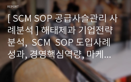 [ SCM SOP 공급사슬관리 사례분석 ] 해태제과 기업전략 분석,  SCM  SOP 도입사례 성과, 경영핵심역량, 마케팅전략 분석 hwp