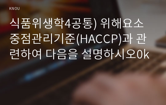 식품위생학4공통) 위해요소중점관리기준(HACCP)과 관련하여 다음을 설명하시오0k