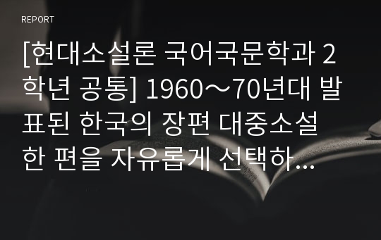 [현대소설론 국어국문학과 2학년 공통] 1960～70년대 발표된 한국의 장편 대중소설 한 편을 자유롭게 선택하여 정독한 후, 다음의 내용을 포함하여 정리하고 분석하시오.