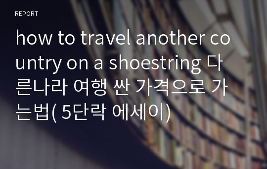 how to travel another country on a shoestring 다른나라 여행 싼 가격으로 가는법( 5단락 에세이)