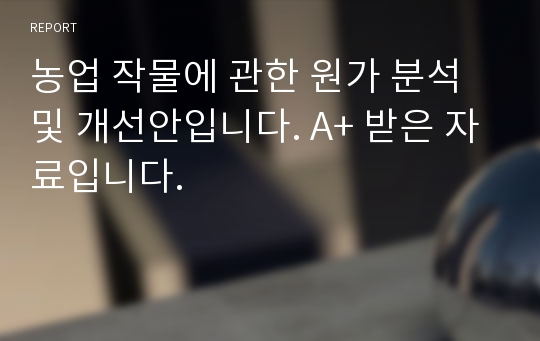 농업 작물에 관한 원가 분석 및 개선안입니다. A+ 받은 자료입니다.