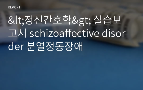 &lt;정신간호학&gt; 실습보고서 schizoaffective disorder 분열정동장애