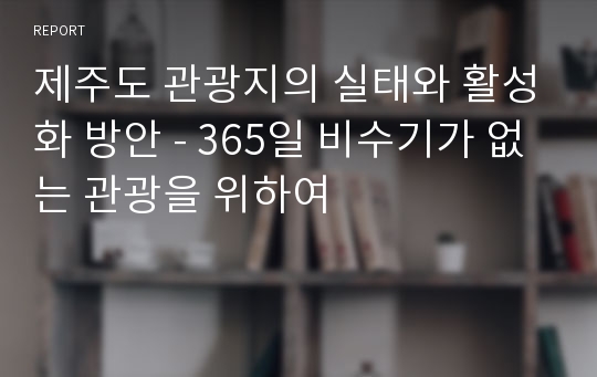 제주도 관광지의 실태와 활성화 방안 - 365일 비수기가 없는 관광을 위하여