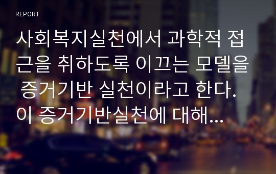 사회복지실천에서 과학적 접근을 취하도록 이끄는 모델을 증거기반 실천이라고 한다. 이 증거기반실천에 대해서 조사하고 그 내용을 서술하시오