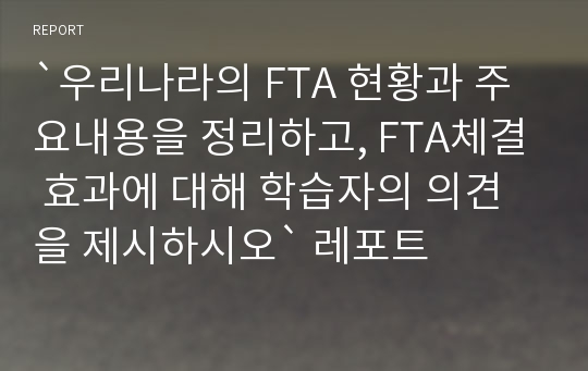 `우리나라의 FTA 현황과 주요내용을 정리하고, FTA체결 효과에 대해 학습자의 의견을 제시하시오` 레포트