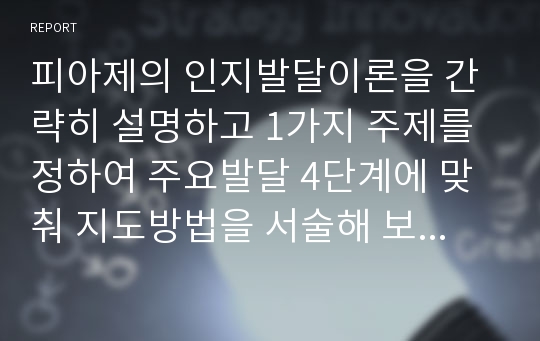 피아제의 인지발달이론을 간략히 설명하고 1가지 주제를 정하여 주요발달 4단계에 맞춰 지도방법을 서술해 보고 지도의 한계점을 자신이 느낀 대로 서술해 보시오.