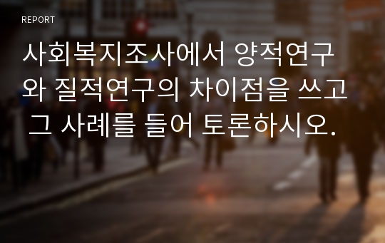 사회복지조사에서 양적연구와 질적연구의 차이점을 쓰고 그 사례를 들어 토론하시오.